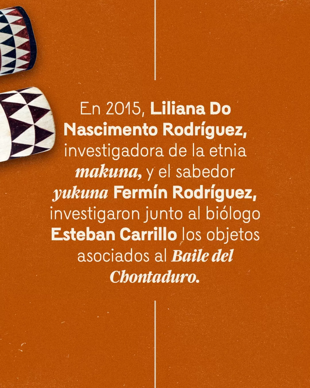 En 2015, Liliana Do Nascimento Rodríguez, investigadora de la etnia makuna, y el sabedor yukuna Fermín Rodríguez, investigaron junto al biólogo Esteban Carrillo los objetos asociados al Baile del Chontaduro.