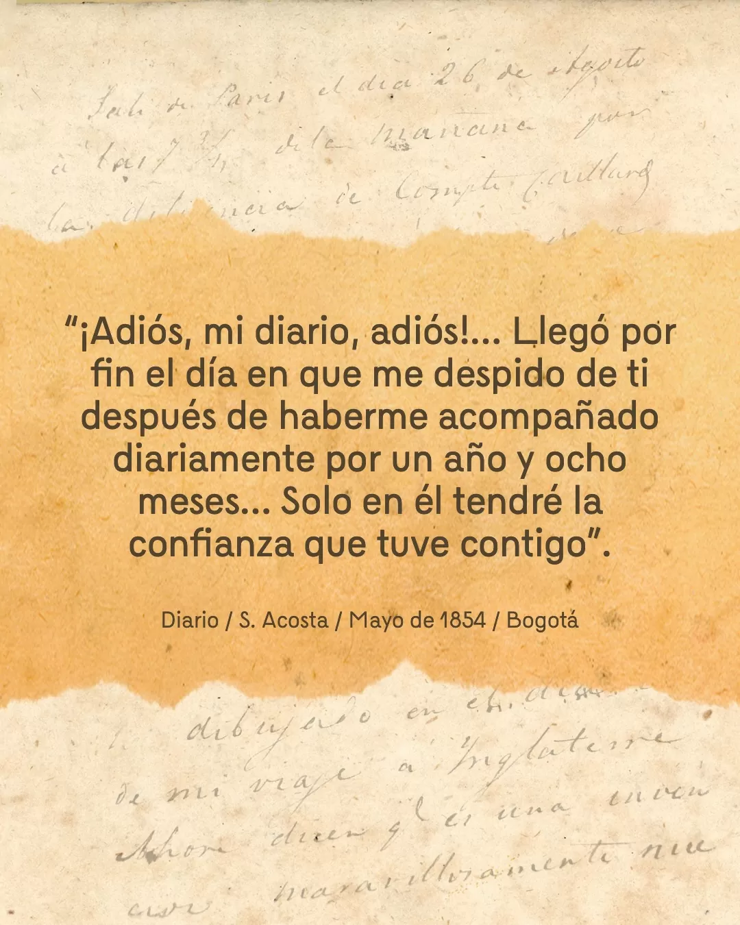 Fondo de diario y el texto: "¡Adiós, mi diario, adiós!... Llegó por fin el día en que me despido de di después de haberme acompañado diariamente por un año y ocho meses... Solo en él tendré la confianza que tuve contigo". Diario / S. Acosta / Mayo de 1854 / Bogotá