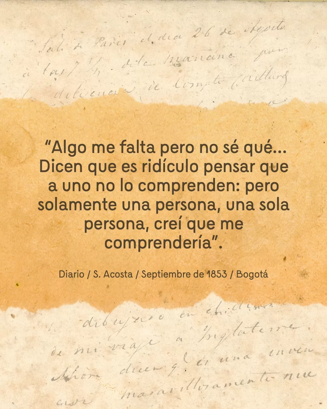 Fondo de diario y el texto: "Algo me falta pero no sé qué... Dicen que es ridículo pensar que a uno lo comprenden: pero solamente una persona, una sola persona, creí que me comprendería". Diario / S. Acosta / Septiembre de 1853 / Bogotá