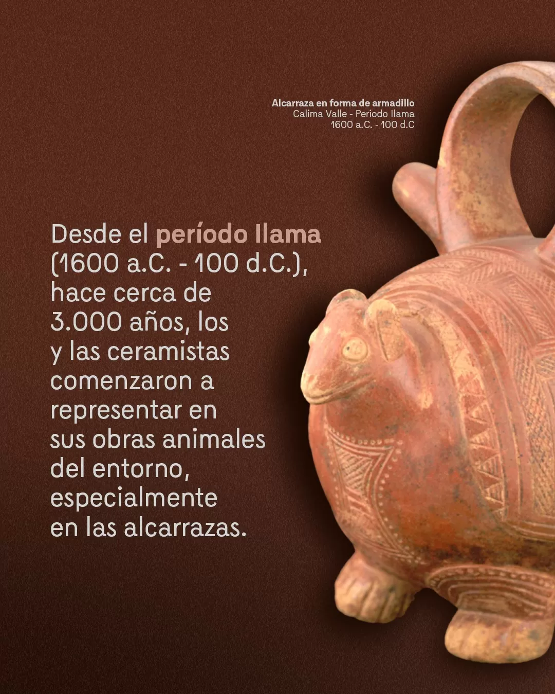 Imagen de alcarraza en forma de armadillo y el texto: Desde el período llama (1600 a.C.- 100 d.C.), hace cerca de 3000 años, los y las ceramistas comenzaron a representar en sus obras animales del entorno, especialmente en las alcarrazas