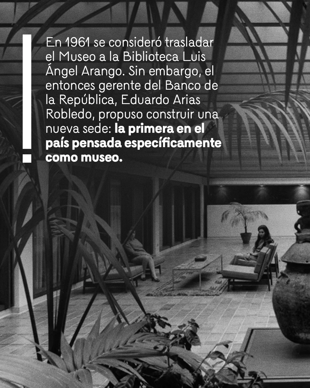 Fotografía antigua del Museo del Oro y el texto: En 1961 se consideró trasladar el Museo a la Biblioteca Luis Ángel Arango. Sin embargo, el entonces gerente del Banco de la República, Eduardo Arias Robledo, propuso construir una nueva sede: la primera en el país pensada específicamente como museo