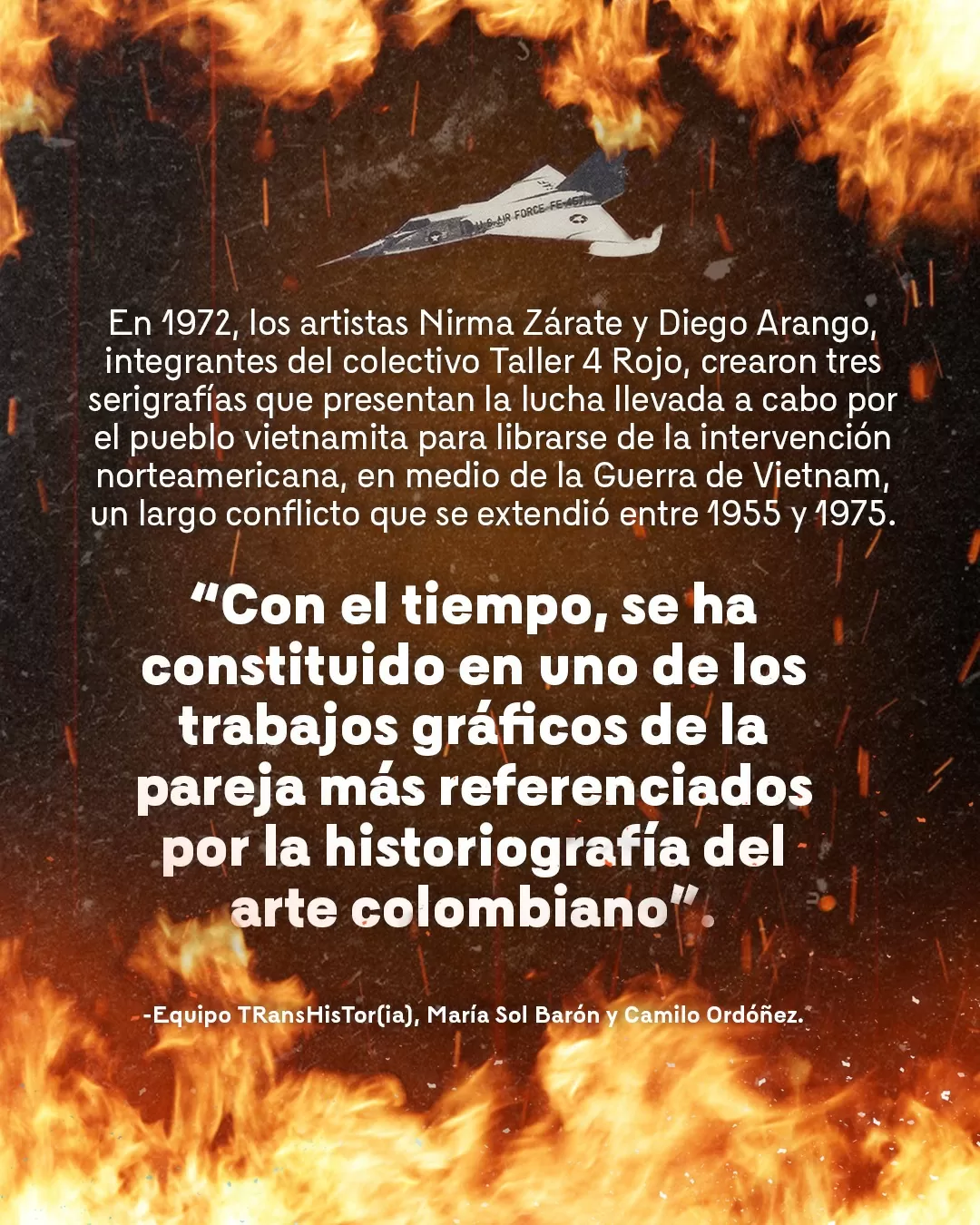 Imagen de fuego y el texto: En 1972, los artistas Nirma Zárate y Diego Arango, integrantes del colectivo Taller 4 Rojo, crearon tres serigrafías que presentan la lucha llevada a cabo por el pueblo vietnamita para liberarse de la intervención norteamericana, en medio de la Guerra de Vietnam, un largo conflicto que se extendió entre 1955 y 1975