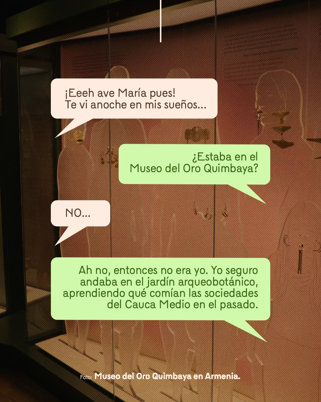 Fotografía del Museo del Oro Quimbaya en Armenia y viñetas con texto: ¡Eeeh ave María pues! Te vi anoche en mis sueños... ¿Estaba en el Museo del Oro Quimbaya? NO... Ah no, entonces no era yo. Yo seguro andaba en el jardín arqueobotánico, aprendiendo qué comían las sociedades del Cauca Medio en el pasado