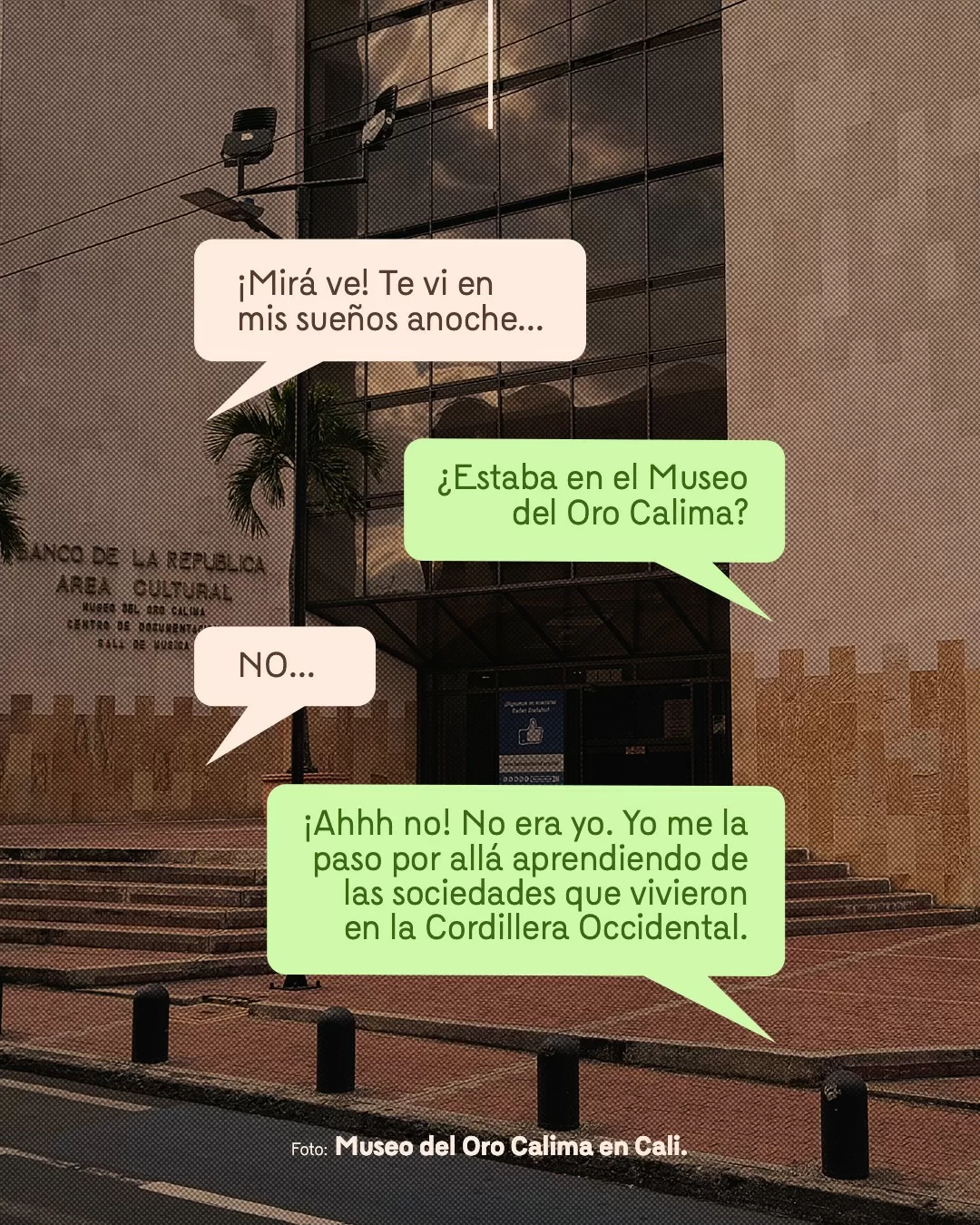 Fotografía del Museo del Oro Calima en Cali y viñetas con texto: ¡Mirá ve! Te vi en mis sueños anoche... ¿Estaba en el Museo del Oro Calima! NO... ¡Ahhh no! No era yo. Yo me la paso allá aprendiendo de las sociedades que vivieron en la Cordillera Occidental