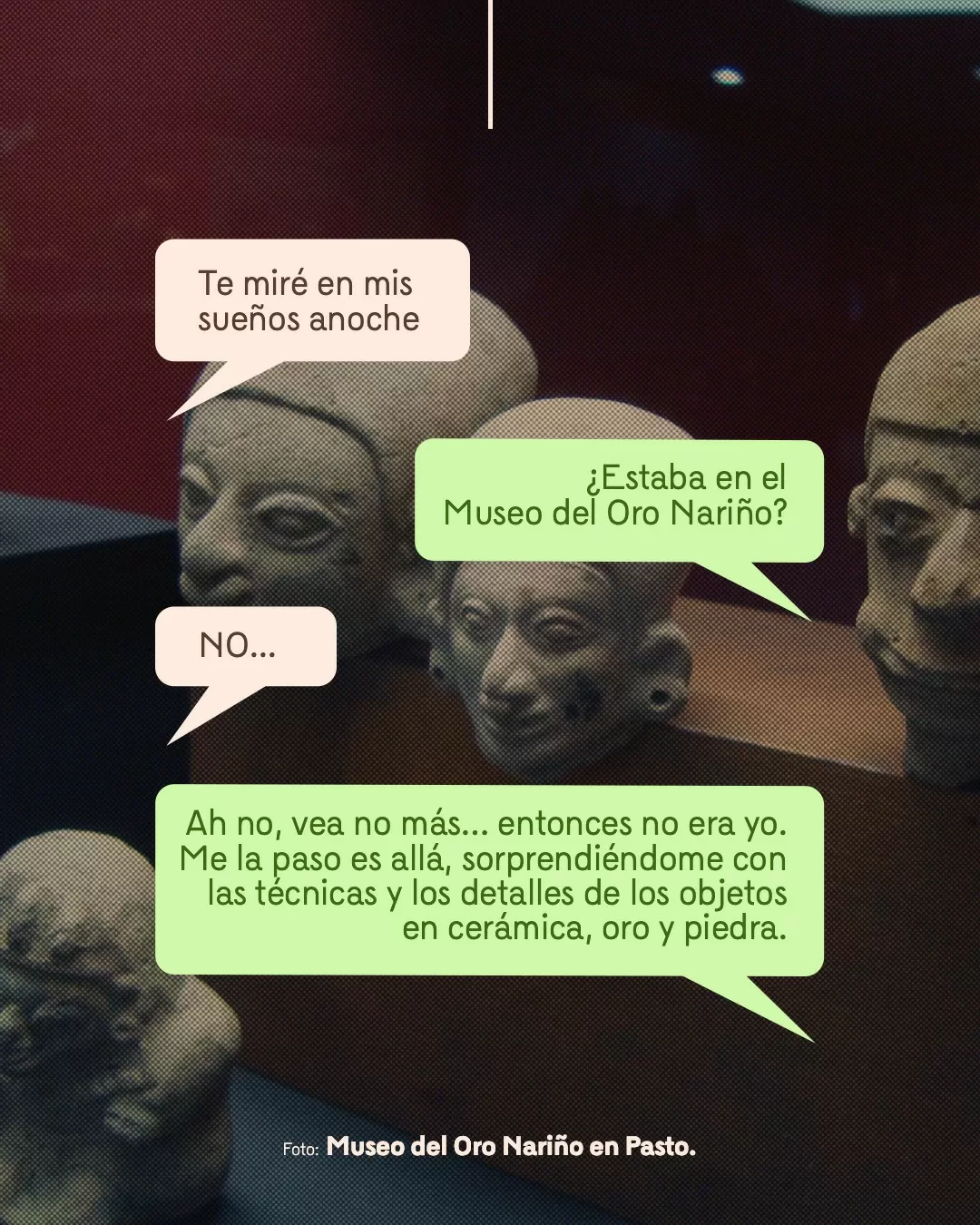 Fotografía del Museo del Oro Nariño en Pasto y viñetas con texto: Te miré en mis sueños anoche ¿Estaba en el Museo del Oro Nariño? NO... Ah no, vea no más... entonces no era yo. Me la paso es allá, sorprendiéndome con las técnicas y los detalles de los objetos en cerámica, oro y piedra