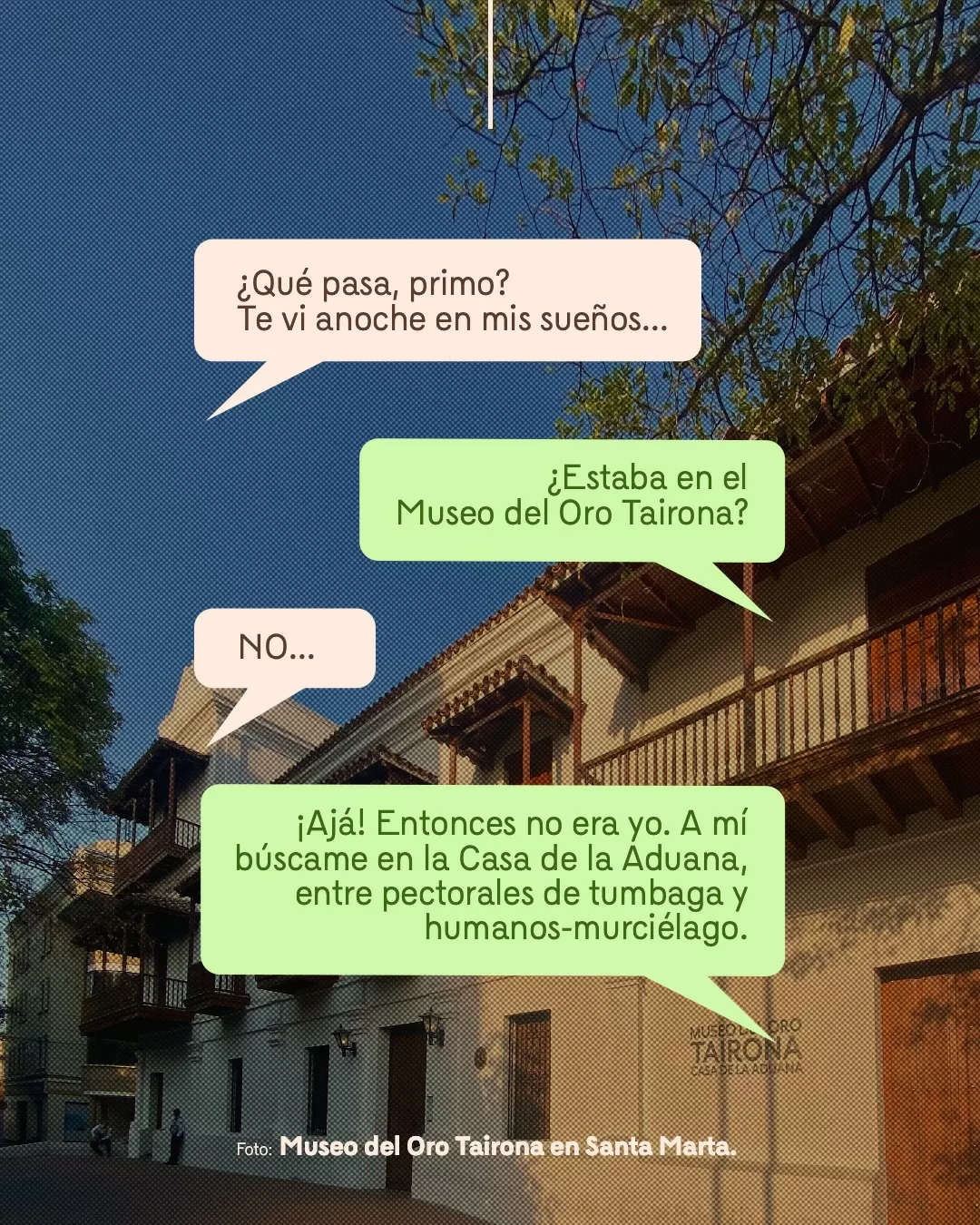 Fotografía del Museo del Oro Tairona en Santa Marta y viñetas con texto: ¿Qué pasa, primo? Te vi anoche en mis sueños... ¿Estaba en el Museo del Oro Tairona? NO... ¡Ajá! Entonces no era yo. A mí búscame en la Casa de la Aduana, entre pectorales de tumbaga y humanos-murciélago 