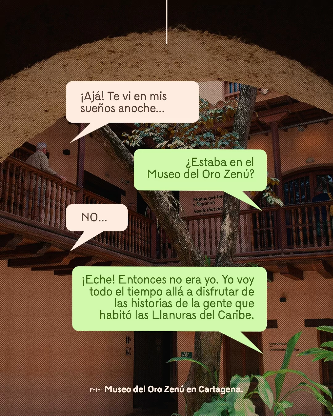 Fotografía del Museo del Oro Zenú en Cartagena y viñetas con texto: ¡Ajá! Te vi en mis sueños anoche... ¿Estaba en el Museo del Oro Zenú? NO... ¡Eche! Entonces no era yo. Yo voy todo el tiempo allá a disfrutar de las historias de la gente que habitó las Llanuras del Caribe