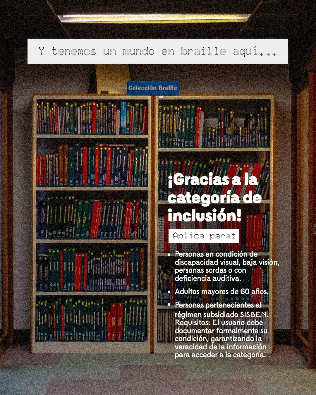Imagen de estante con libros y el texto: Y tenemos un mundo en braille aquí... ¡Gracias a la categoría de inclusión! Aplica para: Personas en condición de discapacidad visual, baja visión, personas sordas o con deficiencia auditiva. Adultos mayores de 60 años. Personas pertenecientes al SISBEN