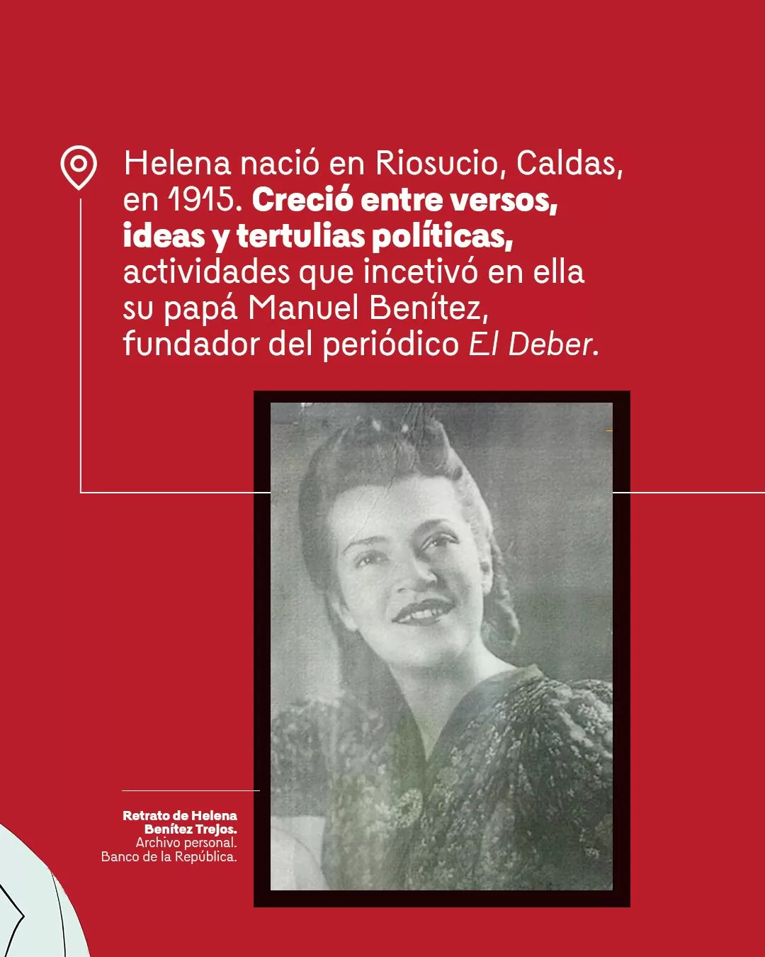 Fotografía de Helena Benítez Trejos con el texto:  Helena nació en Riosucio, Caldas en 1915. Creció entre versos, ideas y tertulias políticas, actividades que incentivó en ella su papá Manuel Benítez, fundador del periódico El Deber.
