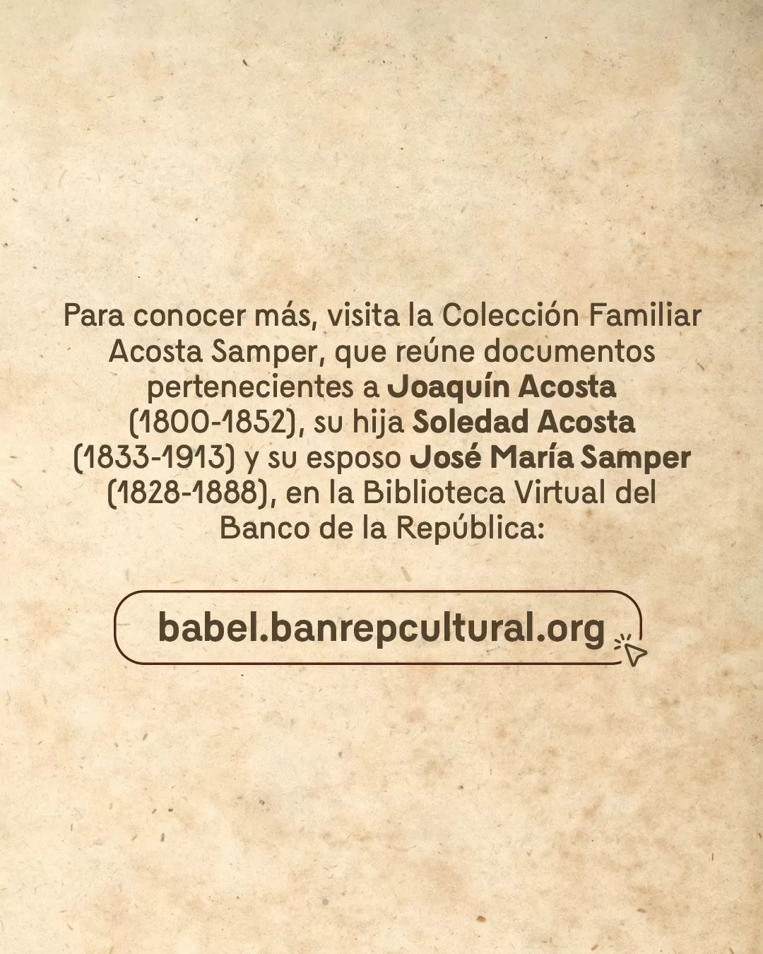 Imagen con el texto: Para conocer más, visita la Colección Familiar Acosta Samper, que reúne documentos pertenecientes a Joaquín Acosta (1800-1852), su hija Soledad Acosta (1833-1913) y su esposo José María Samper (1828-1888), en la Biblioteca Virtual del Banco de la República