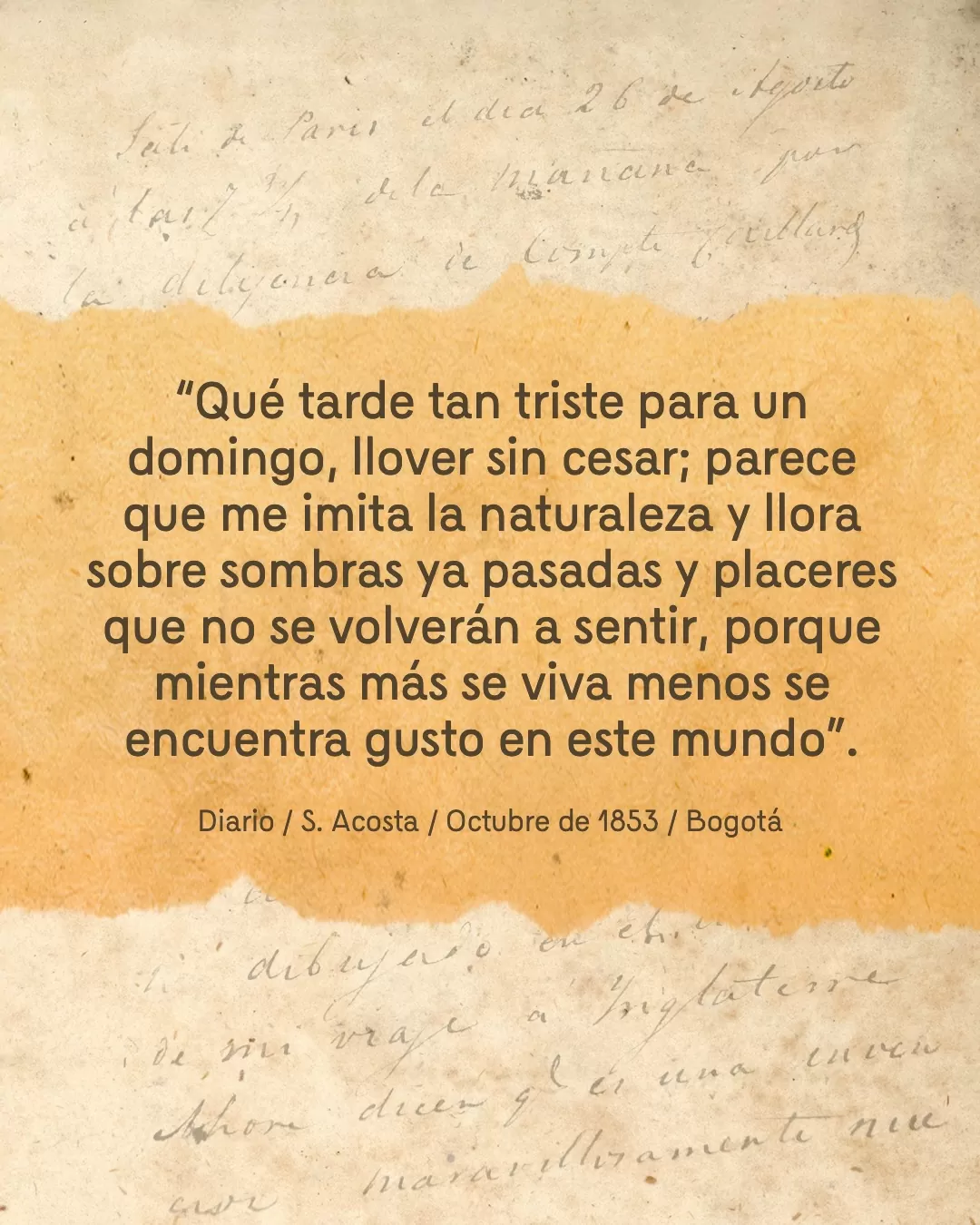 Fondo de diario y el texto: "Qué tarde tan triste para un domingo, llover sin cesar; parece que me imita la naturaleza y llora sobre sombras ya pasadas y placeres que no se volverán a sentir, porque mientras más se viva menos se encuentra gusto en este mundo". Diario / S. Acosta / Octubre de 1853 / Bogotá