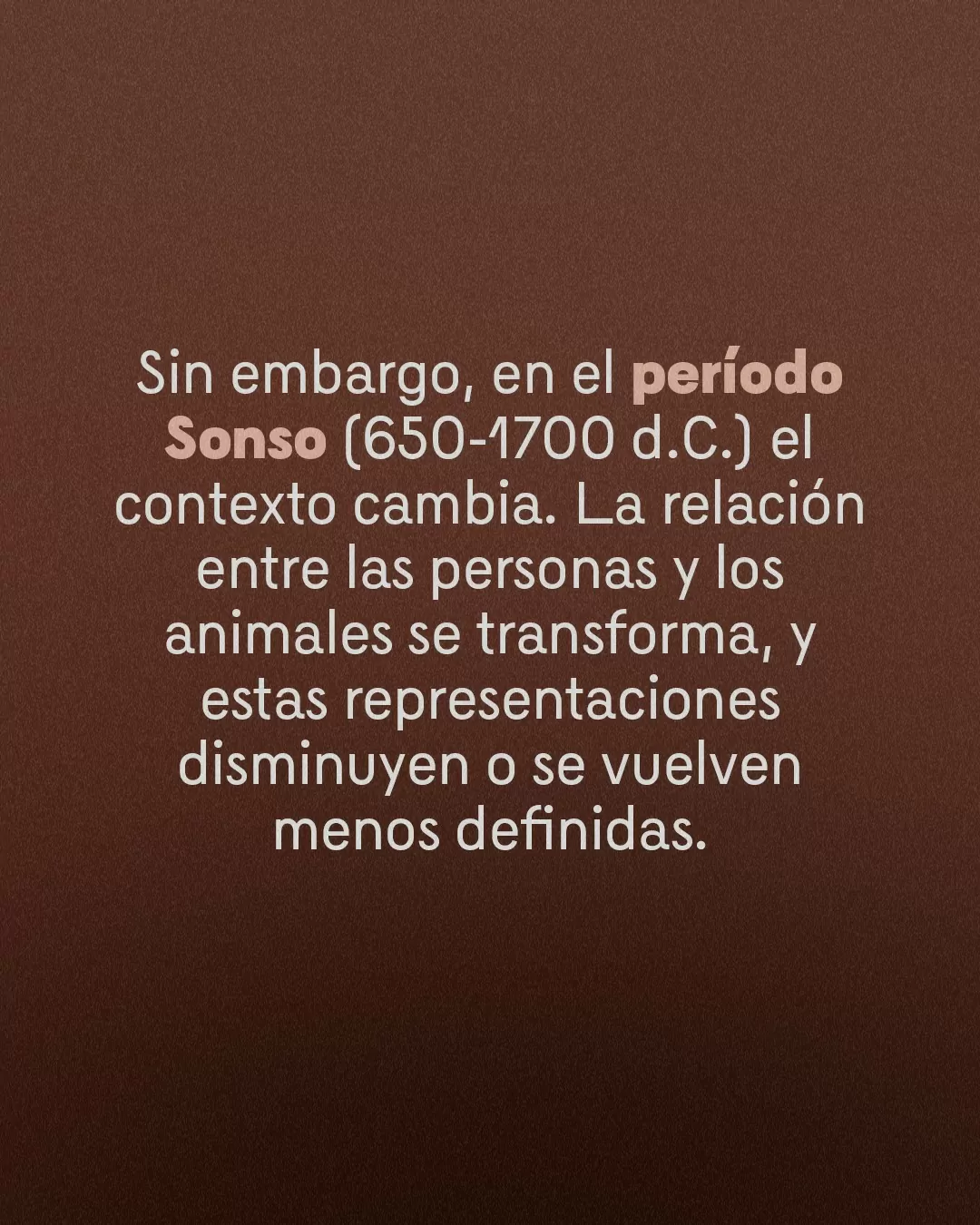 Fondo café y el texto: Sin embargo, en el período Sonso (650-1770 d.C.) el contexto cambia. La relación entre personas y los animales se tranforma, y esas representaciones disminuyen o se vuelven menos definidas