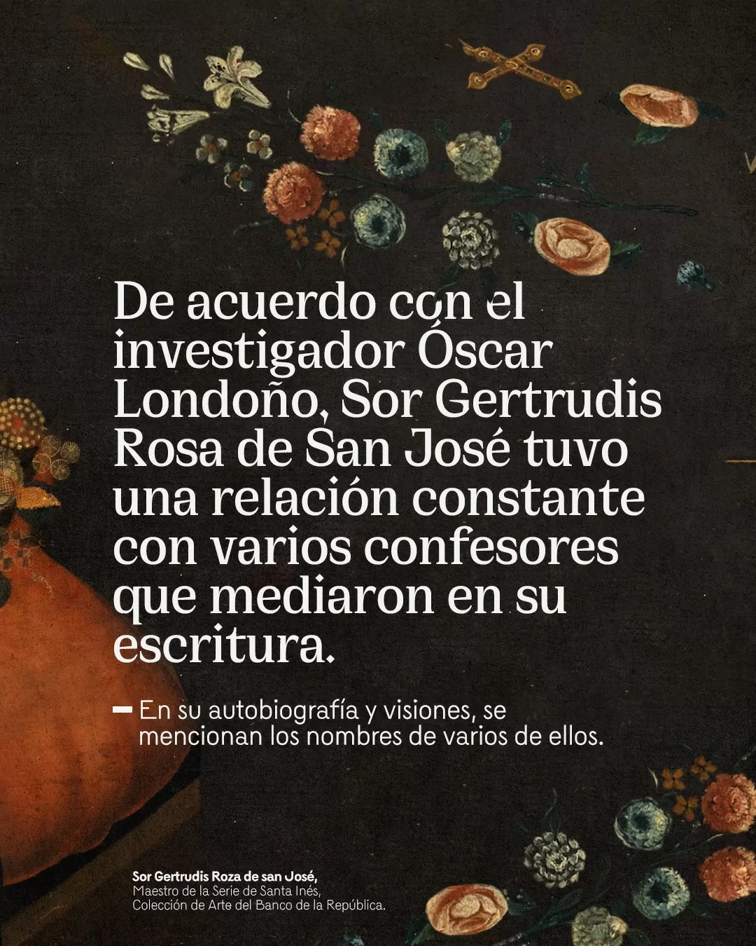 De acuerdo con el investigador Óscar Londoño, Sor Gertrudis Rosa de San José tuvo una relación constante con varios confesores que mediaron su escritura.