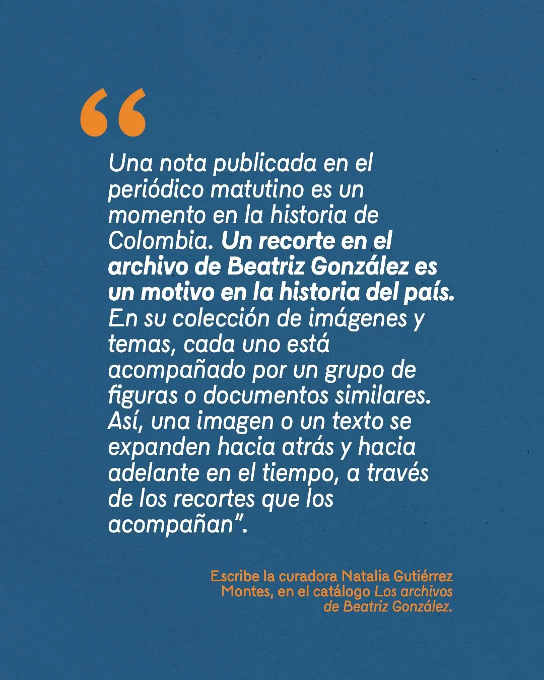 Fondro azul y texto blanco que dice: "Una nota publicada en el periódico matutino es un momento en la historia de Colombia. Un recorte del archivo de Beatriz González es un motivo en la historia del país..."