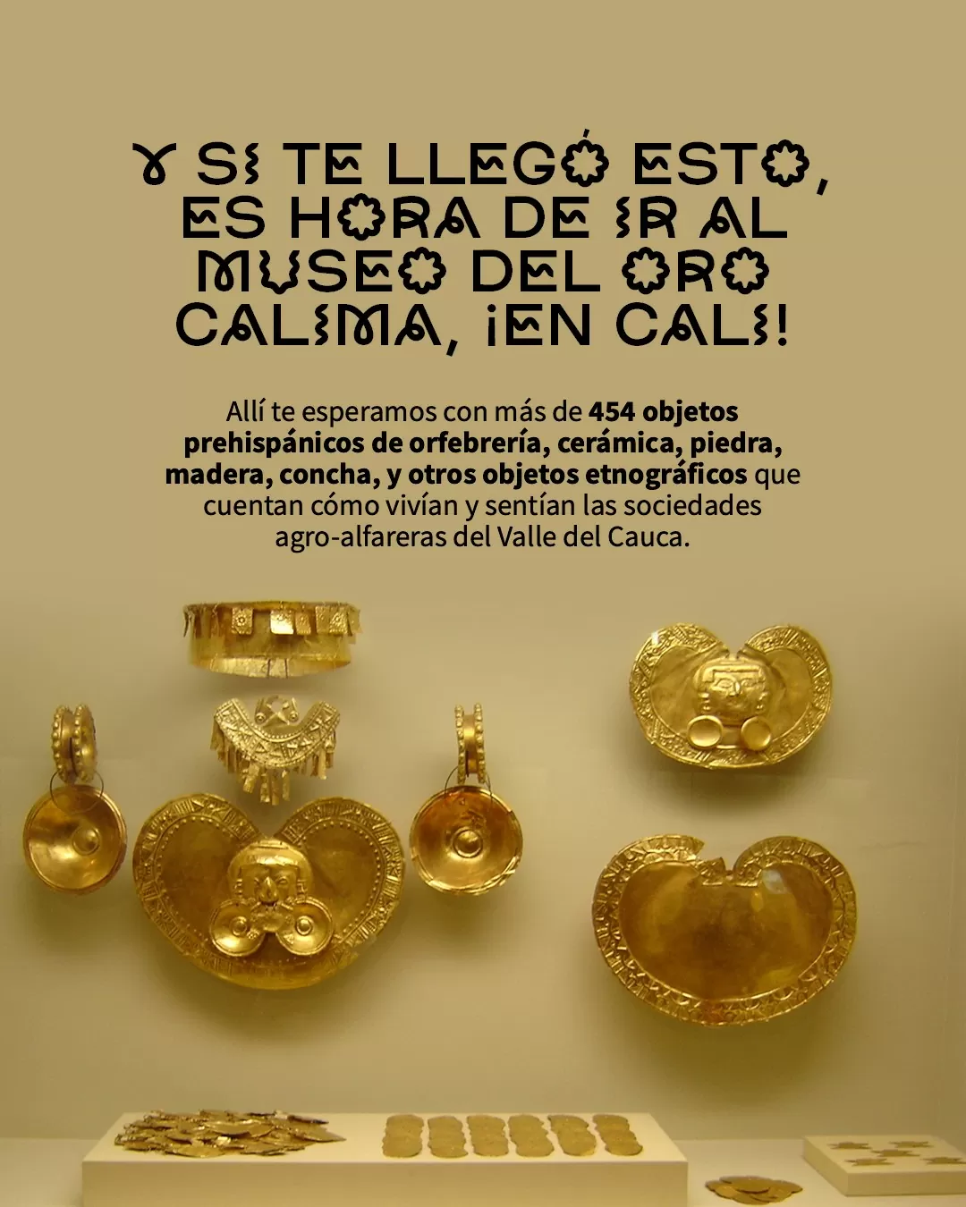 Fotografía de piezas del Museo del Oro Calima y el texto: Y si te llegó esto, es hora de ir al Museo del Oro Calima en Cali. Allí te esperamos con más de 454 objetos prehispánicos de orfebrería, cerámica, piedra, madera, concha y otros objetos etnográficos 
