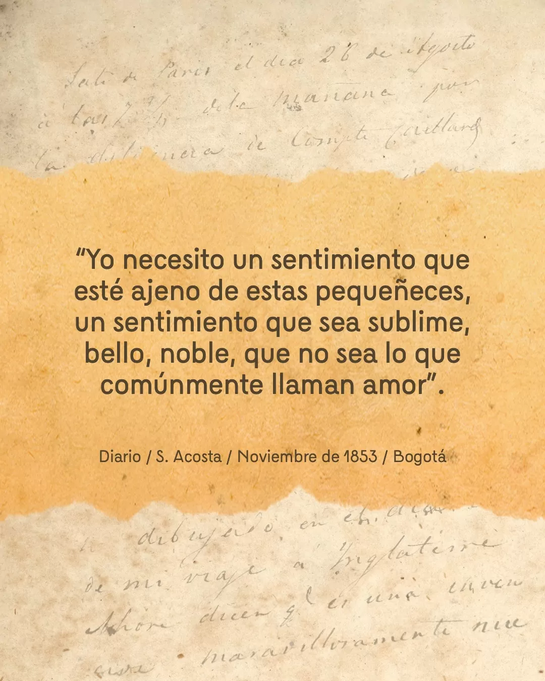 Diario de fondo y texto: "Yo necesito un sentimiento que esté ajeno a estas pequeñeces, un sentimiento que sea sublime, bello, noble, que no sea lo que comúnmente llaman amor". Diario / S. Acosta / Noviembre de 1853 / Bogotá